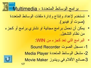 ‫برامج الوتسائط المتعددة - ‪Multimedia‬‬
‫• تستخدم لعداد وإنتاج وإدارة ملفات الوتسائط المتعددة‬
‫)صوت أو فيديو(.‬
‫• يمكن أن نحمل برامج مجانية او نشتري برامج أو كجزء‬
‫من نظام التشغيل.‬
‫• البرامج التي تعد كجزء من ‪:WIN‬‬
‫1- مسجل الصوت ‪Sound Recorder‬‬
‫2- مشغل الوتسائط المتعددة ‪Media Player‬‬
‫3-صانع الفلم في ويندوز ‪Movie Maker‬‬
‫721‬

 