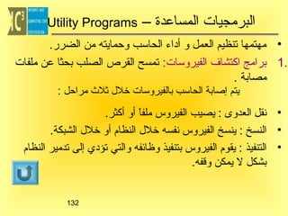 ‫البرمجيات المساعدة –‬

‫‪Utility Programs‬‬

‫• مهتمها تنظيم العمل و أداء الحاتسب وحمايته من الضرر.‬
‫.1 برامج اكتشاف الفيروتسات: تمسح القرص الصلب بحثا عن ملفات‬
‫مصابة .‬
‫يتم إصابة الحاتسب بالفيروتسات خلل ثل ث مراحل :‬

‫• نقل العدوى : يصيب الفيروس ملفا أو أكثر.‬
‫ ً‬
‫• النسخ : ينسخ الفيروس نفسه خلل النظام أو خلل الشبكة.‬
‫• التنفيذ : يقوم الفيروس بتنفيذ وظائفه والتي تؤدي إلى تدمير النظام‬
‫بشكل ل يمكن وقفه.‬

‫231‬

 