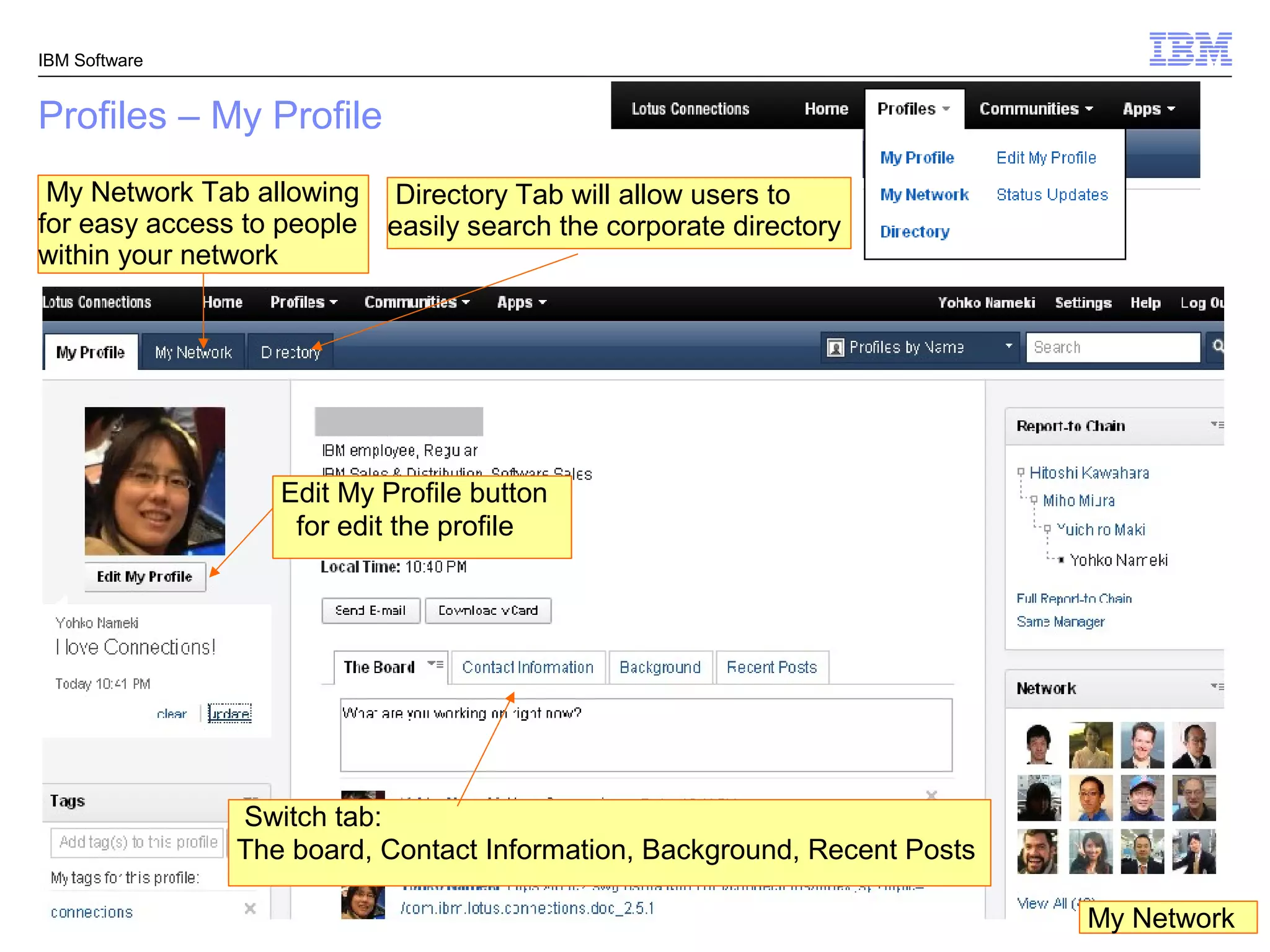 IBM Software


Profiles – My Profile
 My Network Tab allowing Directory Tab will allow users to
for easy access to people easily search the corporate directory
within your network




                   Edit My Profile button
                    for edit the profile




               Switch tab:
               The board, Contact Information, Background, Recent Posts

                                                                           My Network
                                                                          © 2011 IBM Corporation
 