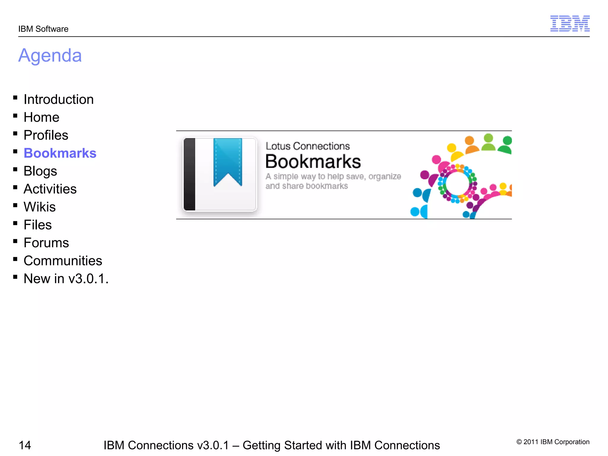 IBM Software


Agenda

   Introduction
   Home
   Profiles
   Bookmarks
   Blogs
   Activities
   Wikis
   Files
   Forums
   Communities
   New in v3.0.1.




                                                                                 © 2011 IBM Corporation
14               IBM Connections v3.0.1 – Getting Started with IBM Connections
 