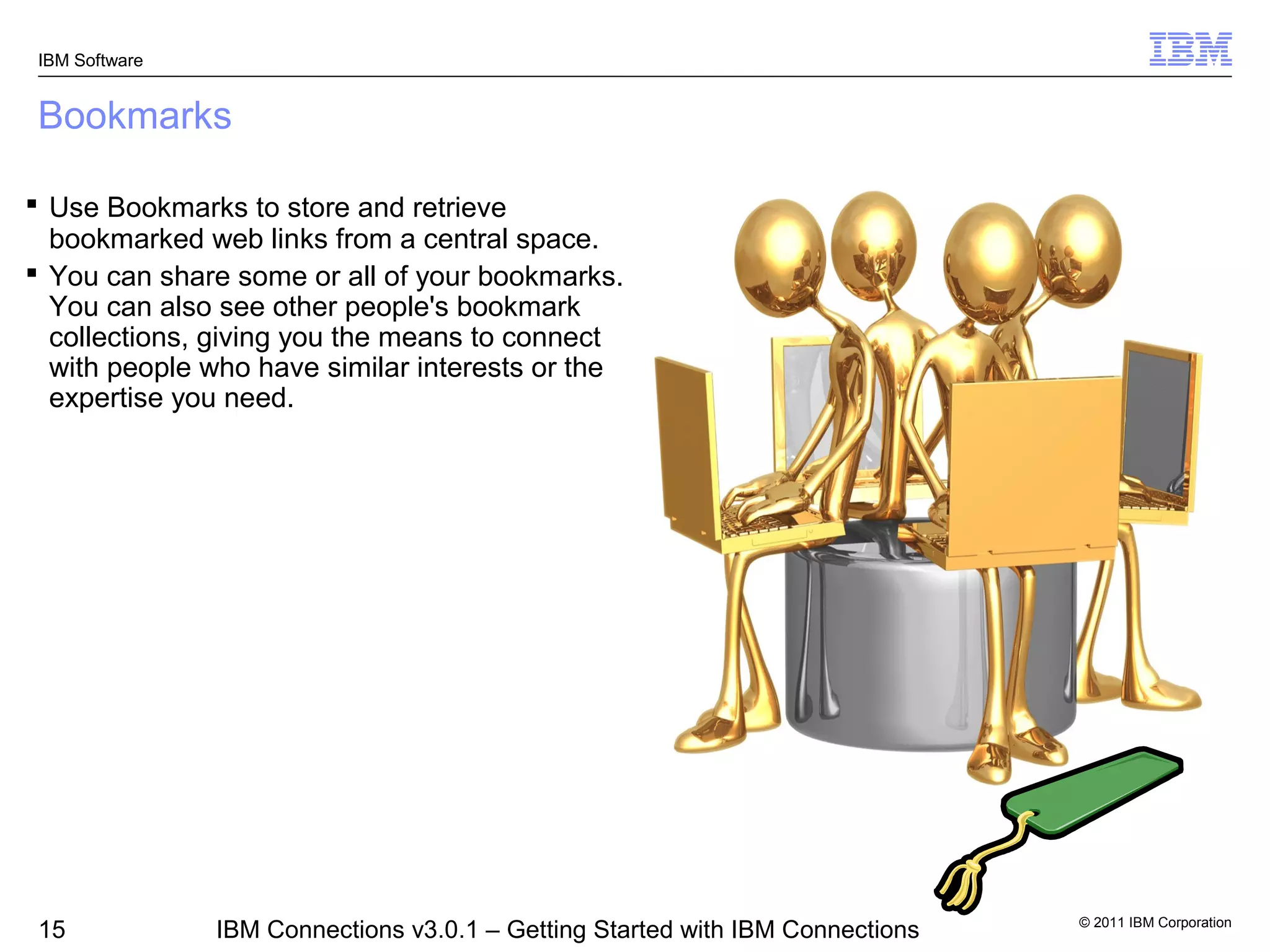 IBM Software


Bookmarks

 Use Bookmarks to store and retrieve
  bookmarked web links from a central space.
 You can share some or all of your bookmarks.
  You can also see other people's bookmark
  collections, giving you the means to connect
  with people who have similar interests or the
  expertise you need.




                                                                                © 2011 IBM Corporation
 15             IBM Connections v3.0.1 – Getting Started with IBM Connections
 