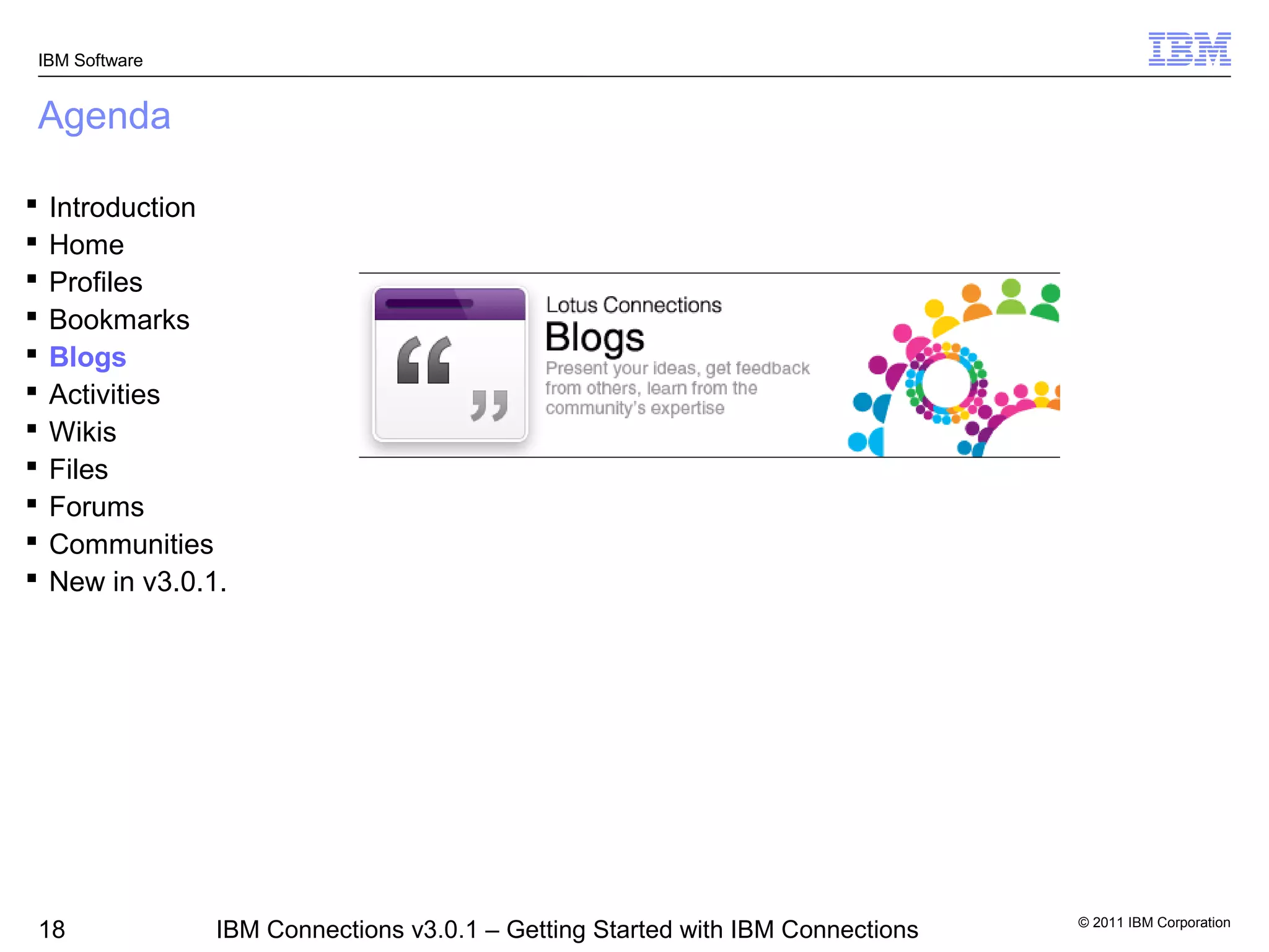 IBM Software


Agenda

   Introduction
   Home
   Profiles
   Bookmarks
   Blogs
   Activities
   Wikis
   Files
   Forums
   Communities
   New in v3.0.1.




                                                                                 © 2011 IBM Corporation
18               IBM Connections v3.0.1 – Getting Started with IBM Connections
 