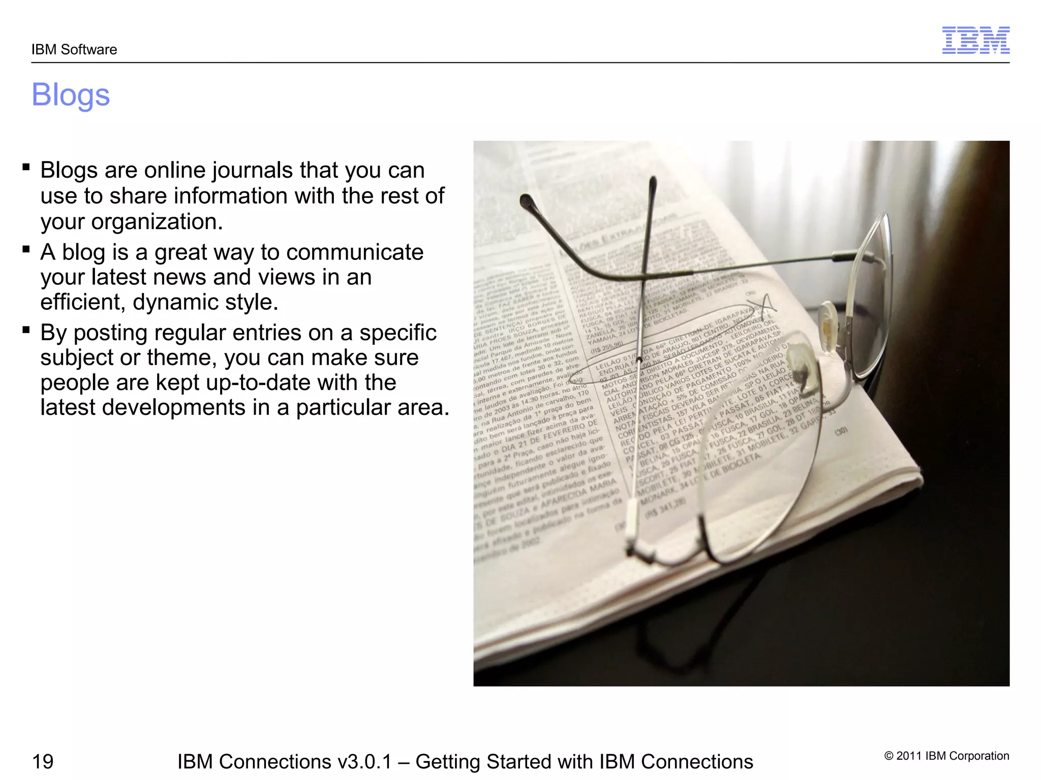 IBM Software


 Blogs

 Blogs are online journals that you can
  use to share information with the rest of
  your organization.
 A blog is a great way to communicate
  your latest news and views in an
  efficient, dynamic style.
 By posting regular entries on a specific
  subject or theme, you can make sure
  people are kept up-to-date with the
  latest developments in a particular area.




                                                                                © 2011 IBM Corporation
 19             IBM Connections v3.0.1 – Getting Started with IBM Connections
 