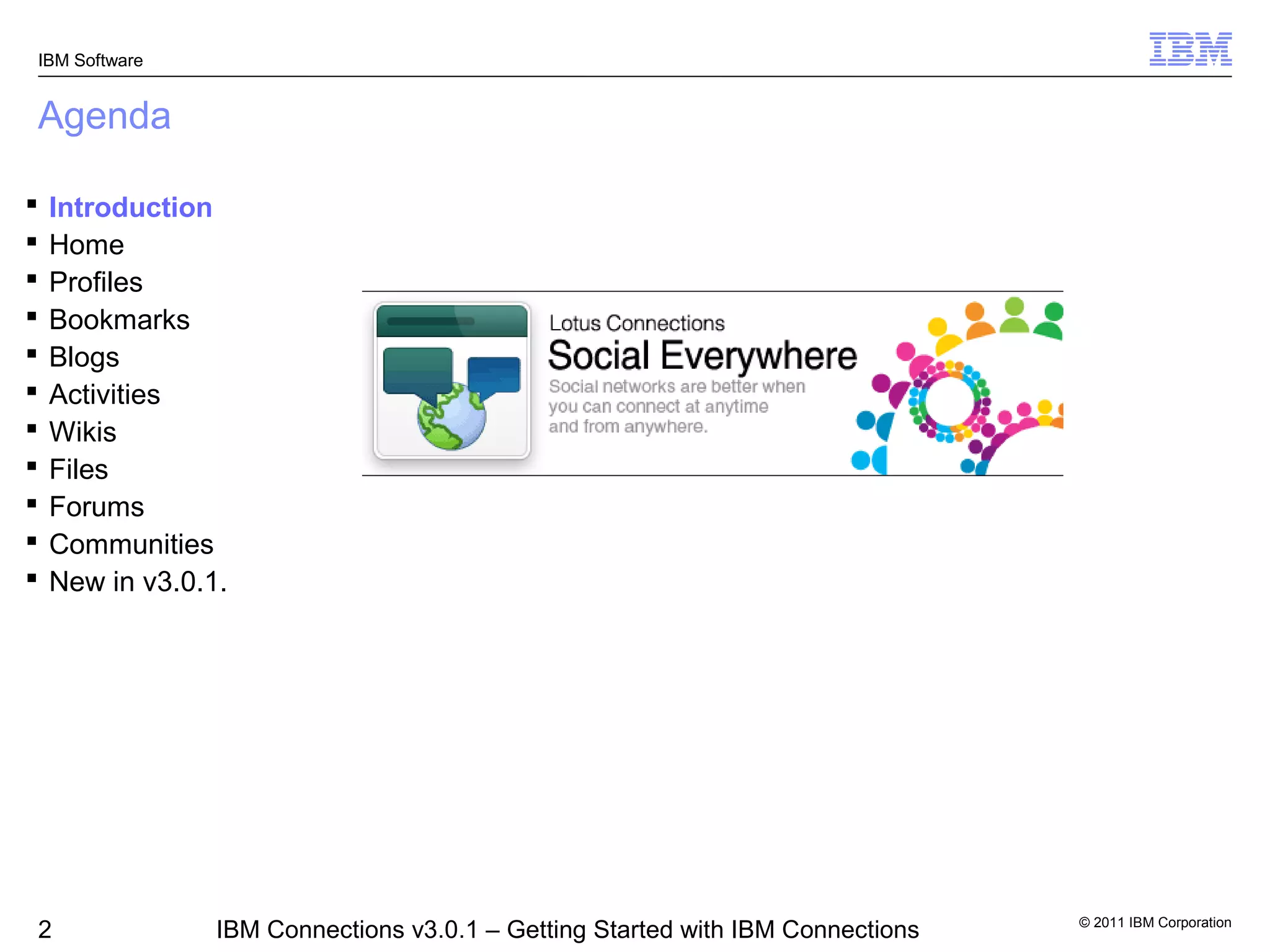 IBM Software


Agenda

   Introduction
   Home
   Profiles
   Bookmarks
   Blogs
   Activities
   Wikis
   Files
   Forums
   Communities
   New in v3.0.1.




                                                                                 © 2011 IBM Corporation
2                IBM Connections v3.0.1 – Getting Started with IBM Connections
 