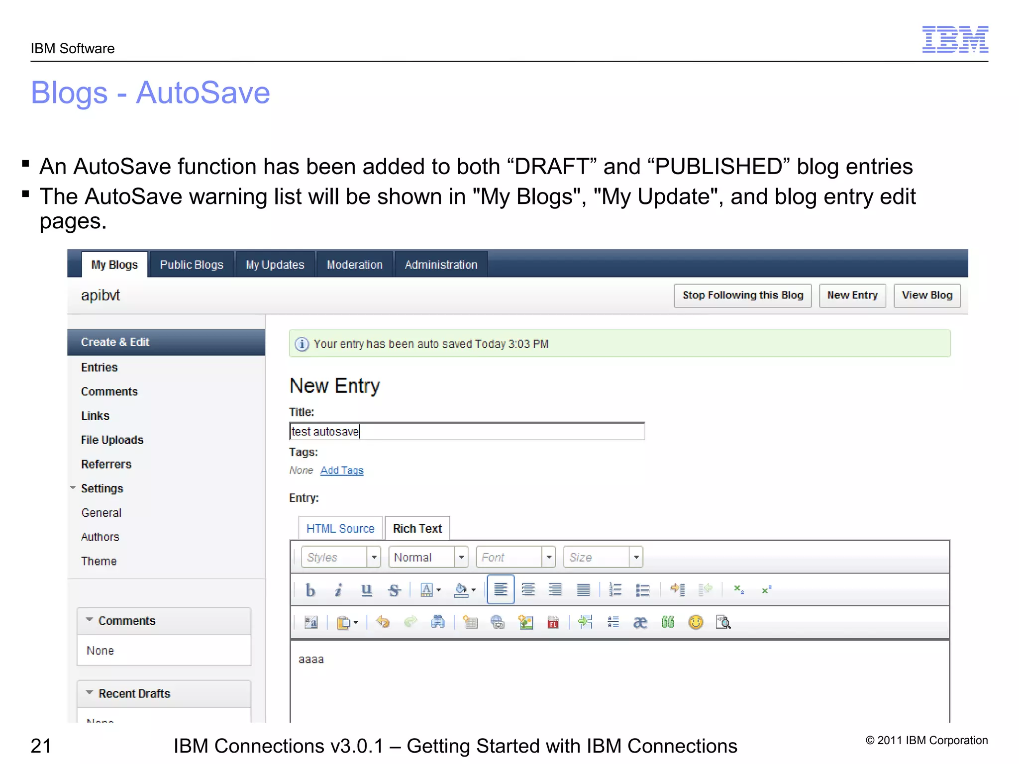 IBM Software


 Blogs - AutoSave

 An AutoSave function has been added to both “DRAFT” and “PUBLISHED” blog entries
 The AutoSave warning list will be shown in "My Blogs", "My Update", and blog entry edit
  pages.




                                                                                    © 2011 IBM Corporation
 21             IBM Connections v3.0.1 – Getting Started with IBM Connections
 