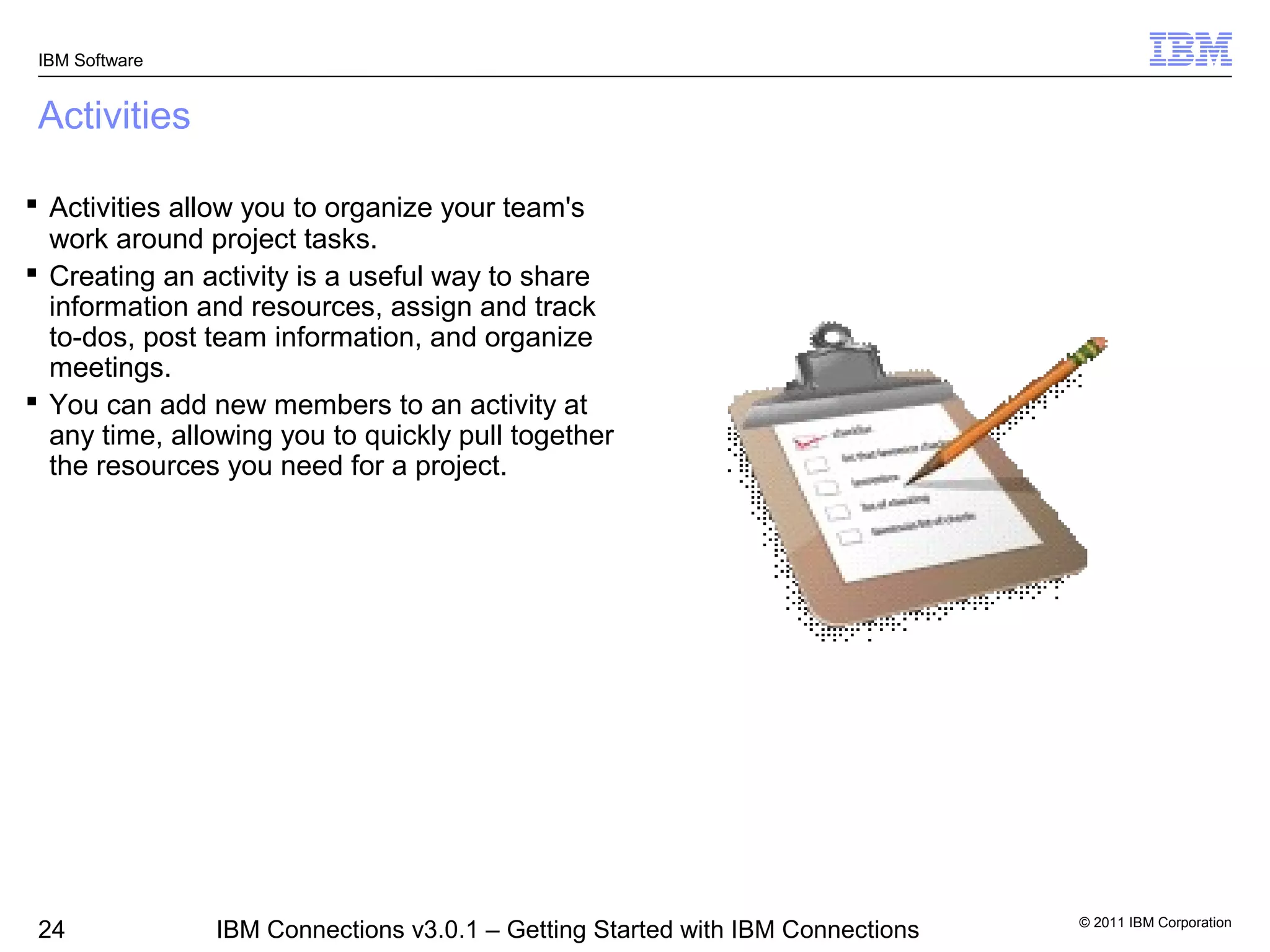 IBM Software


 Activities

 Activities allow you to organize your team's
  work around project tasks.
 Creating an activity is a useful way to share
  information and resources, assign and track
  to-dos, post team information, and organize
  meetings.
 You can add new members to an activity at
  any time, allowing you to quickly pull together
  the resources you need for a project.




                                                                                © 2011 IBM Corporation
 24             IBM Connections v3.0.1 – Getting Started with IBM Connections
 