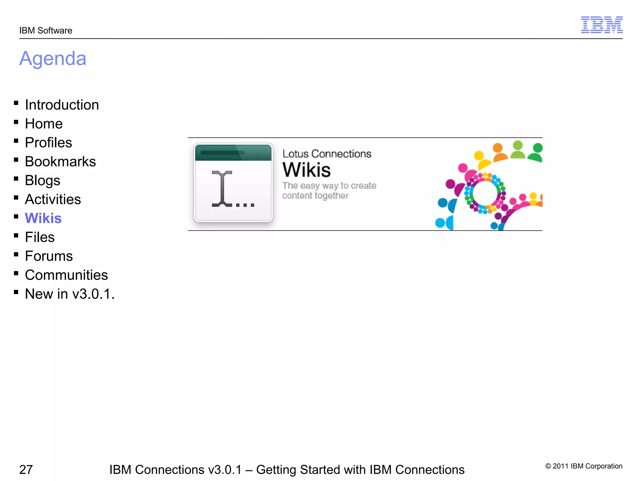 IBM Software


Agenda

   Introduction
   Home
   Profiles
   Bookmarks
   Blogs
   Activities
   Wikis
   Files
   Forums
   Communities
   New in v3.0.1.




                                                                                 © 2011 IBM Corporation
27               IBM Connections v3.0.1 – Getting Started with IBM Connections
 