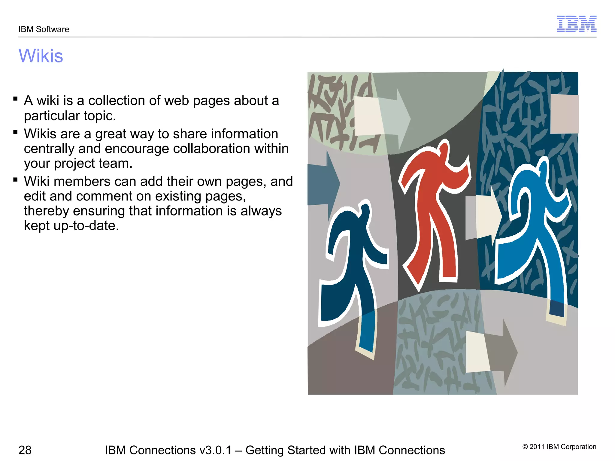 IBM Software


Wikis

 A wiki is a collection of web pages about a
  particular topic.
 Wikis are a great way to share information
  centrally and encourage collaboration within
  your project team.
 Wiki members can add their own pages, and
  edit and comment on existing pages,
  thereby ensuring that information is always
  kept up-to-date.




                                                                                © 2011 IBM Corporation
 28             IBM Connections v3.0.1 – Getting Started with IBM Connections
 