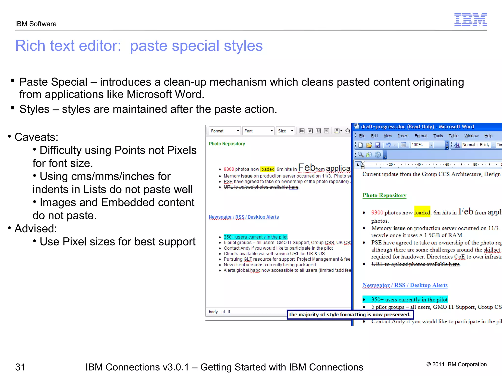 IBM Software


 Rich text editor: paste special styles

 Paste Special – introduces a clean-up mechanism which cleans pasted content originating
  from applications like Microsoft Word.
 Styles – styles are maintained after the paste action.

• Caveats:
     • Difficulty using Points not Pixels
     for font size.
     • Using cms/mms/inches for
     indents in Lists do not paste well
     • Images and Embedded content
     do not paste.
• Advised:
     • Use Pixel sizes for best support




                                                                                 © 2011 IBM Corporation
 31             IBM Connections v3.0.1 – Getting Started with IBM Connections
 