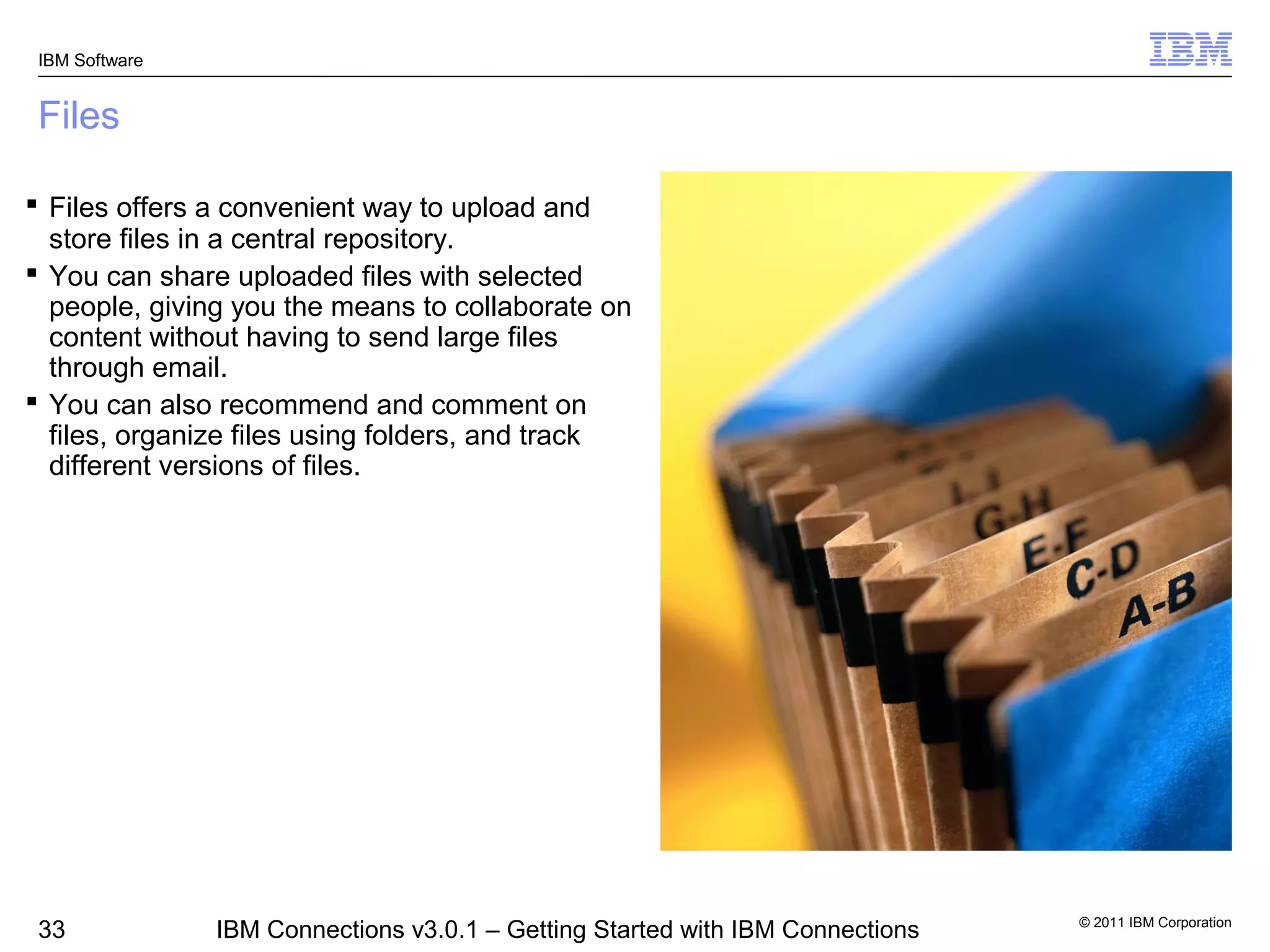 IBM Software


 Files

 Files offers a convenient way to upload and
  store files in a central repository.
 You can share uploaded files with selected
  people, giving you the means to collaborate on
  content without having to send large files
  through email.
 You can also recommend and comment on
  files, organize files using folders, and track
  different versions of files.




                                                                                © 2011 IBM Corporation
 33             IBM Connections v3.0.1 – Getting Started with IBM Connections
 