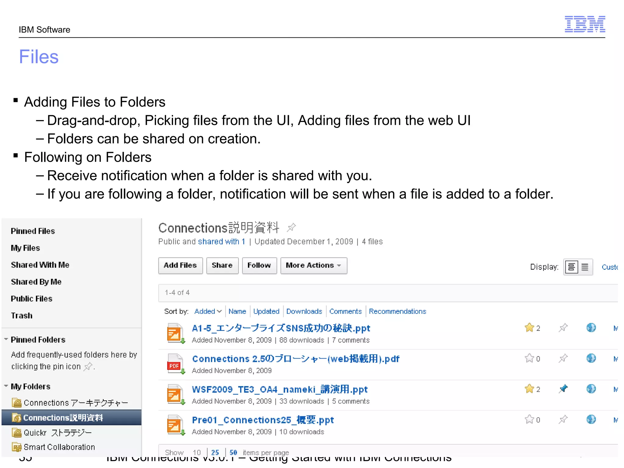 IBM Software


 Files

 Adding Files to Folders
   – Drag-and-drop, Picking files from the UI, Adding files from the web UI
   – Folders can be shared on creation.
 Following on Folders
   – Receive notification when a folder is shared with you.
   – If you are following a folder, notification will be sent when a file is added to a folder.




                                                                                          © 2011 IBM Corporation
 35             IBM Connections v3.0.1 – Getting Started with IBM Connections
 