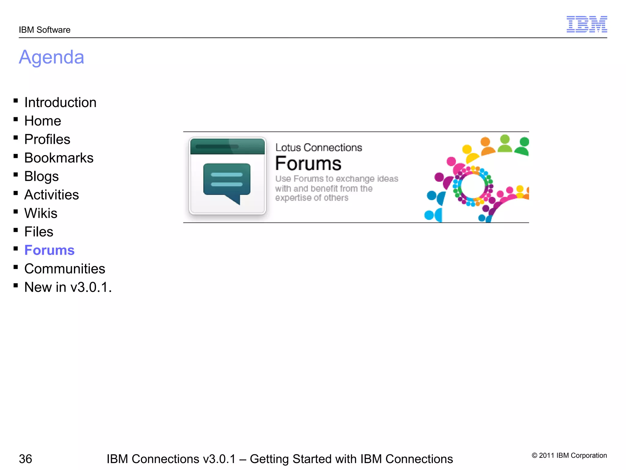 IBM Software


Agenda

   Introduction
   Home
   Profiles
   Bookmarks
   Blogs
   Activities
   Wikis
   Files
   Forums
   Communities
   New in v3.0.1.




                                                                                 © 2011 IBM Corporation
36               IBM Connections v3.0.1 – Getting Started with IBM Connections
 