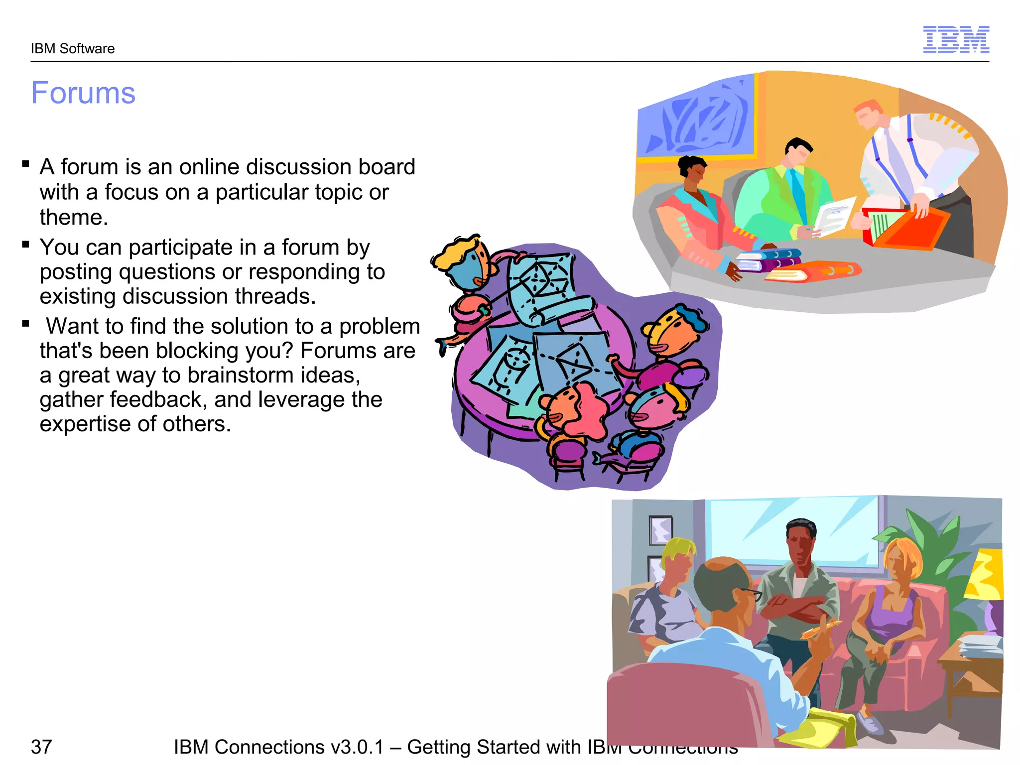 IBM Software


 Forums

 A forum is an online discussion board
  with a focus on a particular topic or
  theme.
 You can participate in a forum by
  posting questions or responding to
  existing discussion threads.
 Want to find the solution to a problem
  that's been blocking you? Forums are
  a great way to brainstorm ideas,
  gather feedback, and leverage the
  expertise of others.




                                                                                © 2011 IBM Corporation
 37             IBM Connections v3.0.1 – Getting Started with IBM Connections
 