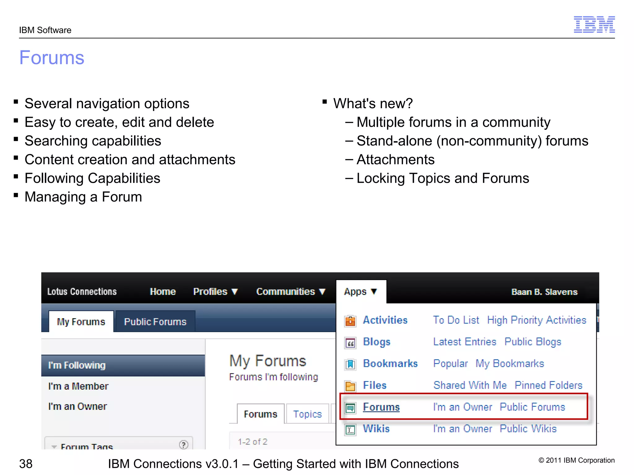 IBM Software


Forums

   Several navigation options                        What's new?
   Easy to create, edit and delete                     – Multiple forums in a community
   Searching capabilities                              – Stand-alone (non-community) forums
   Content creation and attachments                    – Attachments
   Following Capabilities                              – Locking Topics and Forums
   Managing a Forum




                                                                                    © 2011 IBM Corporation
38              IBM Connections v3.0.1 – Getting Started with IBM Connections
 