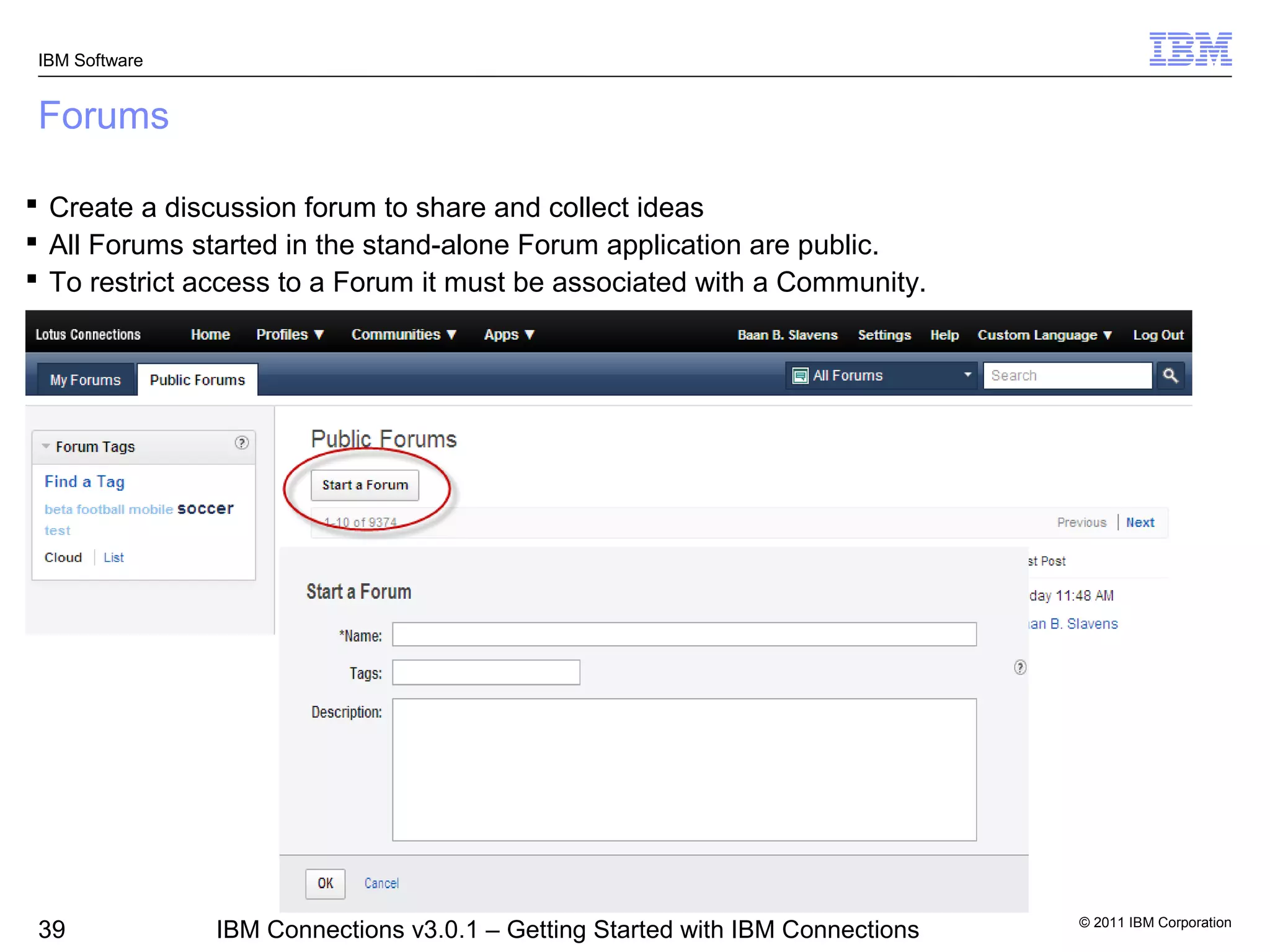 IBM Software


 Forums

 Create a discussion forum to share and collect ideas
 All Forums started in the stand-alone Forum application are public.
 To restrict access to a Forum it must be associated with a Community.




                                                                                © 2011 IBM Corporation
 39             IBM Connections v3.0.1 – Getting Started with IBM Connections
 