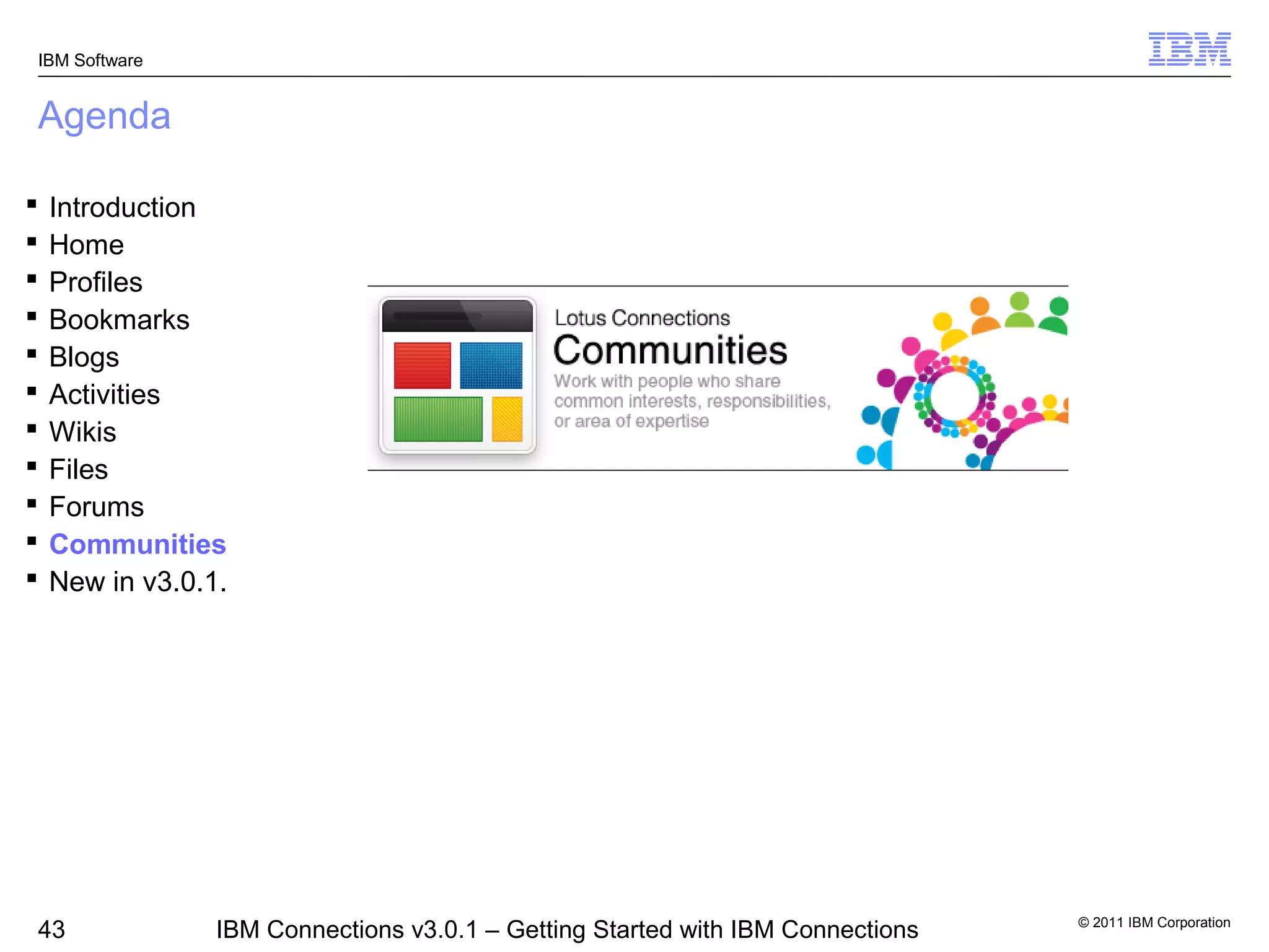 IBM Software


Agenda

   Introduction
   Home
   Profiles
   Bookmarks
   Blogs
   Activities
   Wikis
   Files
   Forums
   Communities
   New in v3.0.1.




                                                                                 © 2011 IBM Corporation
43               IBM Connections v3.0.1 – Getting Started with IBM Connections
 