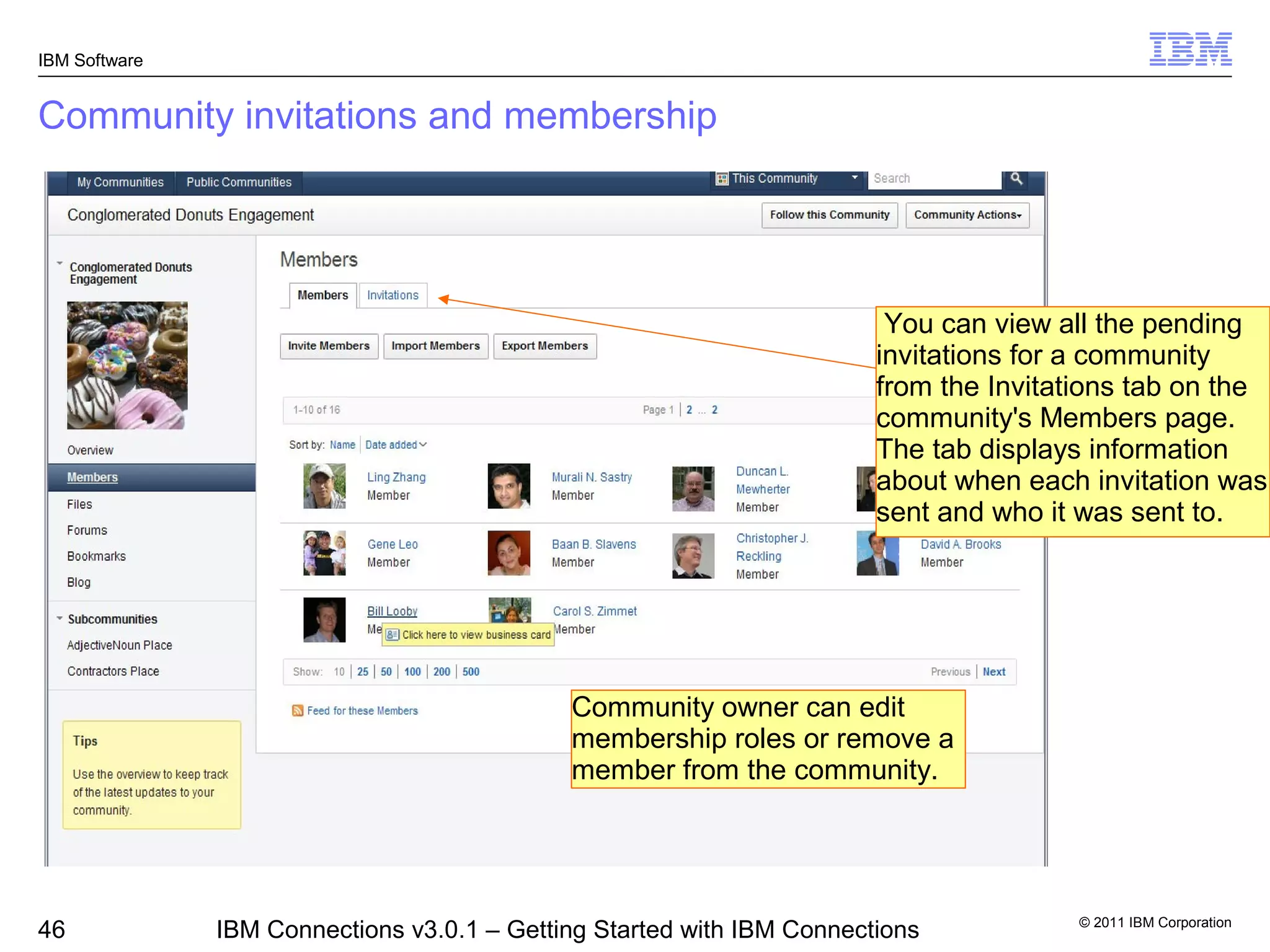 IBM Software


Community invitations and membership




                                                                         You can view all the pending
                                                                        invitations for a community
                                                                        from the Invitations tab on the
                                                                        community's Members page.
                                                                        The tab displays information
                                                                        about when each invitation was
                                                                        sent and who it was sent to.




                                             Community owner can edit
                                             membership roles or remove a
                                             member from the community.




                                                                                        © 2011 IBM Corporation
46             IBM Connections v3.0.1 – Getting Started with IBM Connections
 