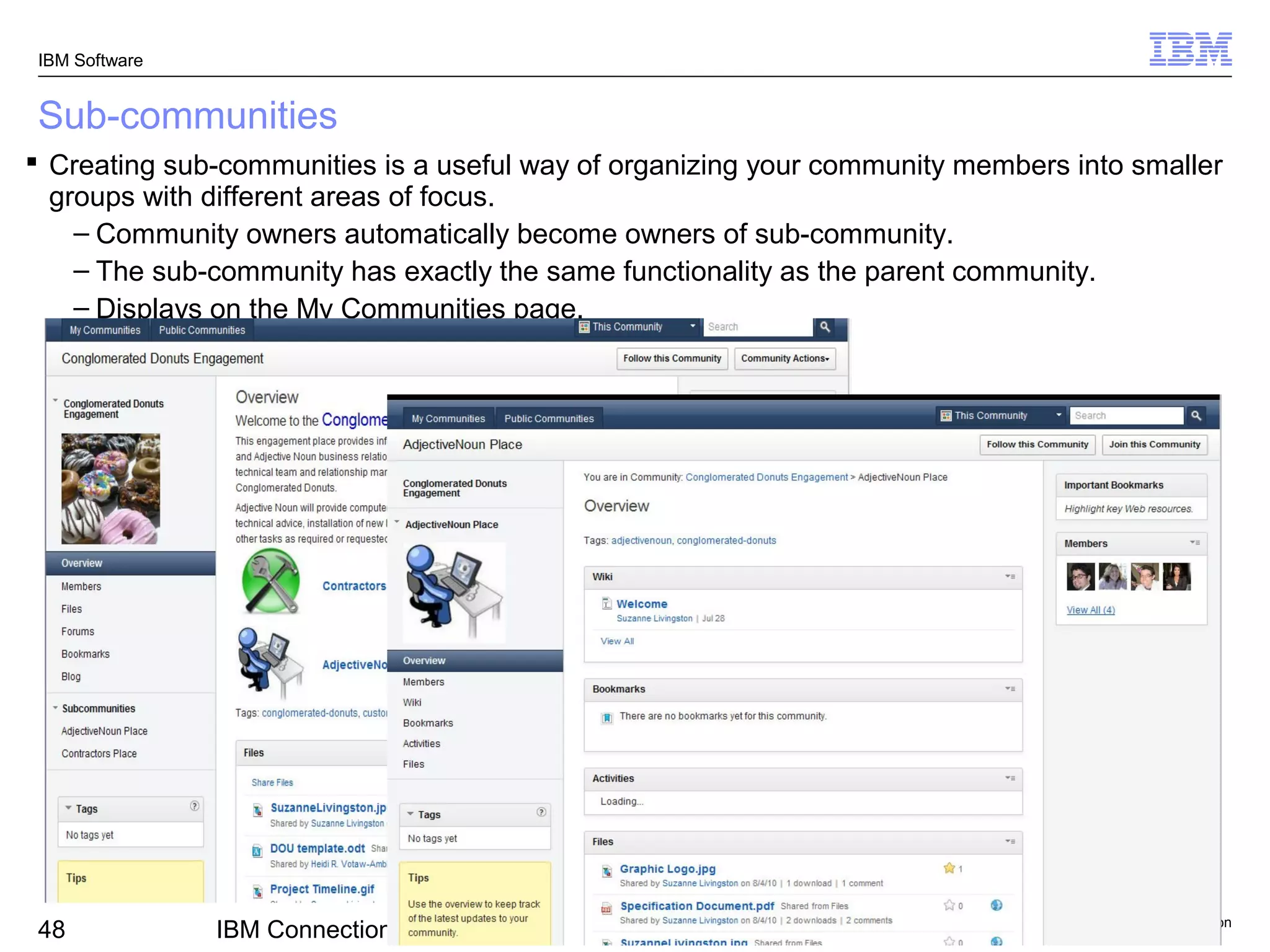 IBM Software


Sub-communities
 Creating sub-communities is a useful way of organizing your community members into smaller
  groups with different areas of focus.
    – Community owners automatically become owners of sub-community.
    – The sub-community has exactly the same functionality as the parent community.
    – Displays on the My Communities page.




                                                                                © 2011 IBM Corporation
48             IBM Connections v3.0.1 – Getting Started with IBM Connections
 