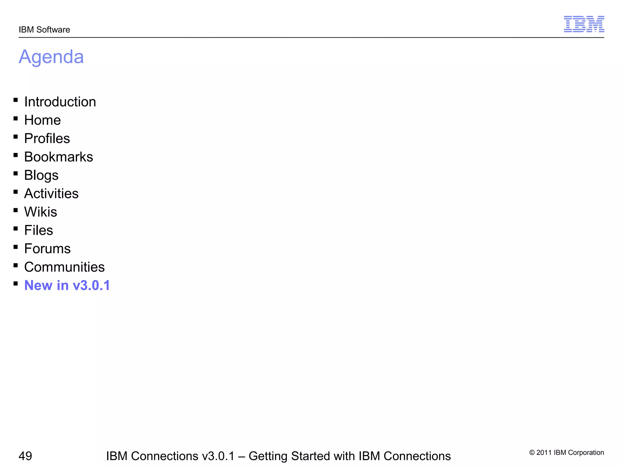 IBM Software


Agenda

   Introduction
   Home
   Profiles
   Bookmarks
   Blogs
   Activities
   Wikis
   Files
   Forums
   Communities
   New in v3.0.1




                                                                                © 2011 IBM Corporation
49              IBM Connections v3.0.1 – Getting Started with IBM Connections
 