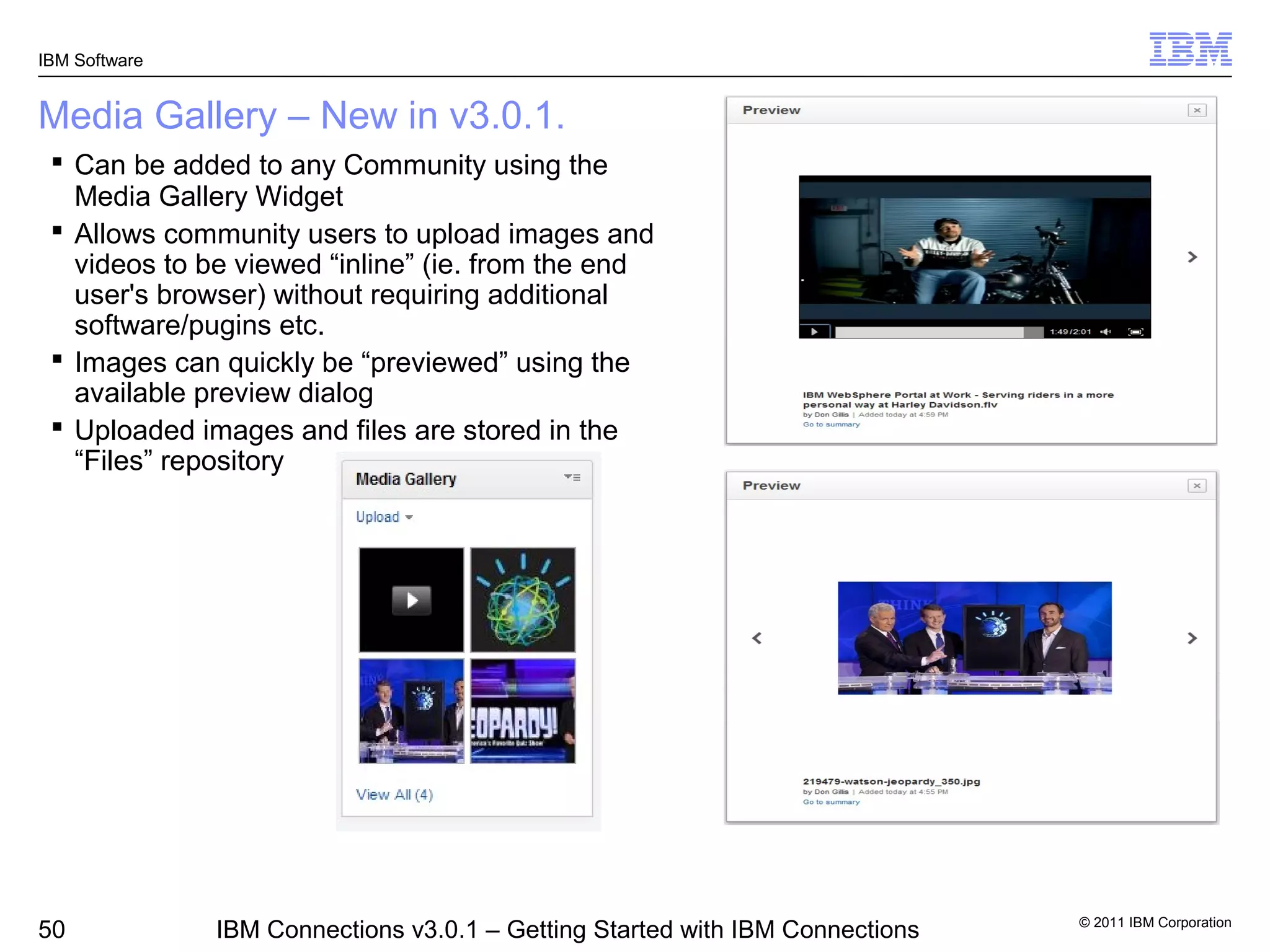 IBM Software


Media Gallery – New in v3.0.1.
  Can be added to any Community using the
   Media Gallery Widget
  Allows community users to upload images and
   videos to be viewed “inline” (ie. from the end
   user's browser) without requiring additional
   software/pugins etc.
  Images can quickly be “previewed” using the
   available preview dialog
  Uploaded images and files are stored in the
   “Files” repository




                                                                               © 2011 IBM Corporation
50             IBM Connections v3.0.1 – Getting Started with IBM Connections
 