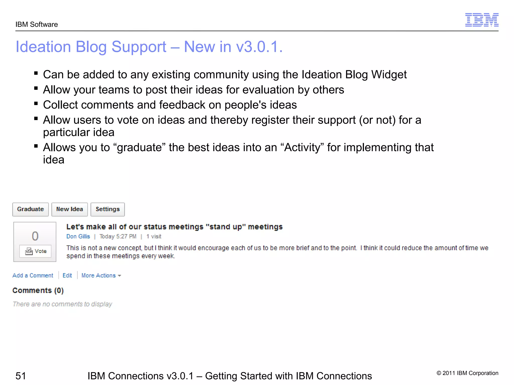 IBM Software


Ideation Blog Support – New in v3.0.1.
      Can be added to any existing community using the Ideation Blog Widget
      Allow your teams to post their ideas for evaluation by others
      Collect comments and feedback on people's ideas
      Allow users to vote on ideas and thereby register their support (or not) for a
       particular idea
      Allows you to “graduate” the best ideas into an “Activity” for implementing that
       idea




                                                                                          © 2011 IBM Corporation
51              IBM Connections v3.0.1 – Getting Started with IBM Connections
 