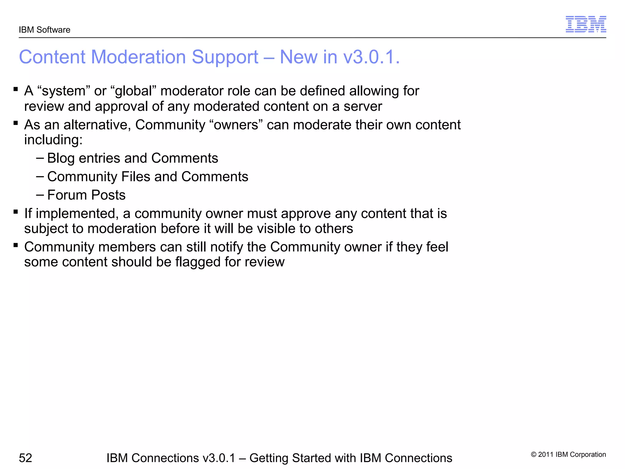 IBM Software


Content Moderation Support – New in v3.0.1.
 A “system” or “global” moderator role can be defined allowing for
  review and approval of any moderated content on a server
 As an alternative, Community “owners” can moderate their own content
  including:
     – Blog entries and Comments
     – Community Files and Comments
     – Forum Posts
 If implemented, a community owner must approve any content that is
  subject to moderation before it will be visible to others
 Community members can still notify the Community owner if they feel
  some content should be flagged for review




                                                                               © 2011 IBM Corporation
52             IBM Connections v3.0.1 – Getting Started with IBM Connections
 