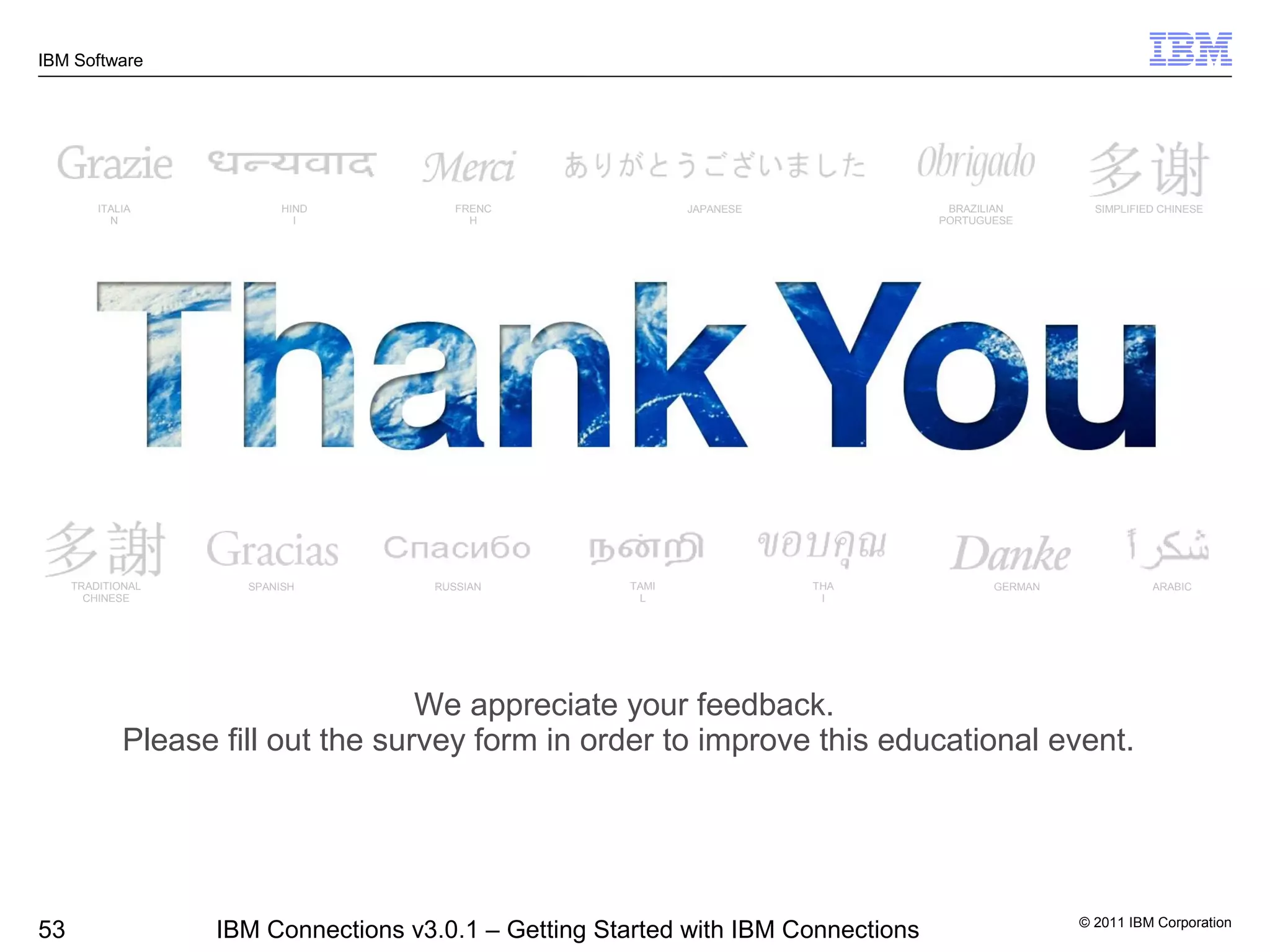 IBM Software




         ITALIA            HIND         FRENC                JAPANESE               BRAZILIAN        SIMPLIFIED CHINESE
           N                 I            H                                        PORTUGUESE




     TRADITIONAL      SPANISH        RUSSIAN          TAMI              THA               GERMAN              ARABIC
       CHINESE                                         L                 I




                                    We appreciate your feedback.
             Please fill out the survey form in order to improve this educational event.




                                                                                                   © 2011 IBM Corporation
53                 IBM Connections v3.0.1 – Getting Started with IBM Connections
 