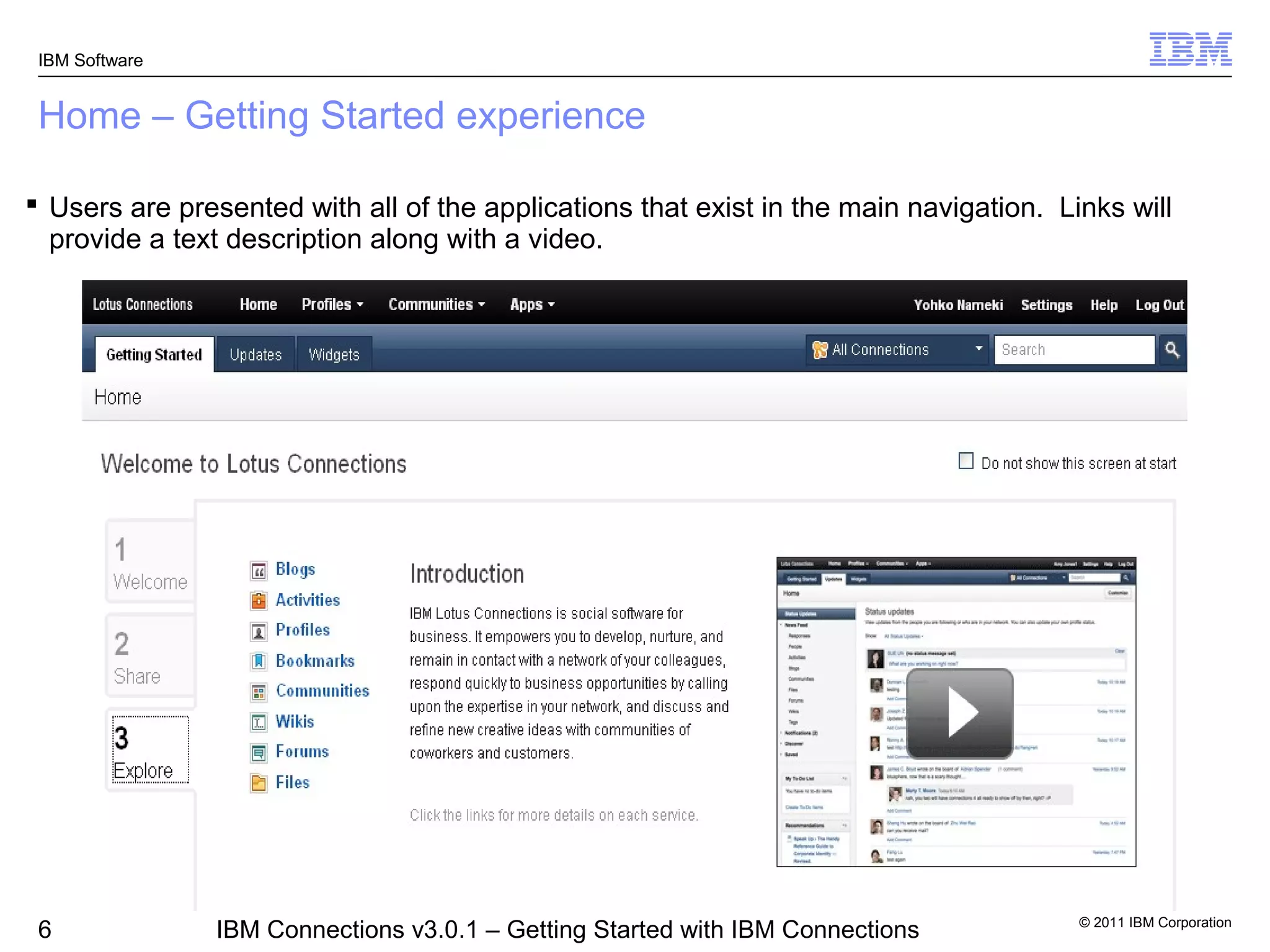 IBM Software


 Home – Getting Started experience

 Users are presented with all of the applications that exist in the main navigation. Links will
  provide a text description along with a video.




                                                                                        © 2011 IBM Corporation
 6              IBM Connections v3.0.1 – Getting Started with IBM Connections
 