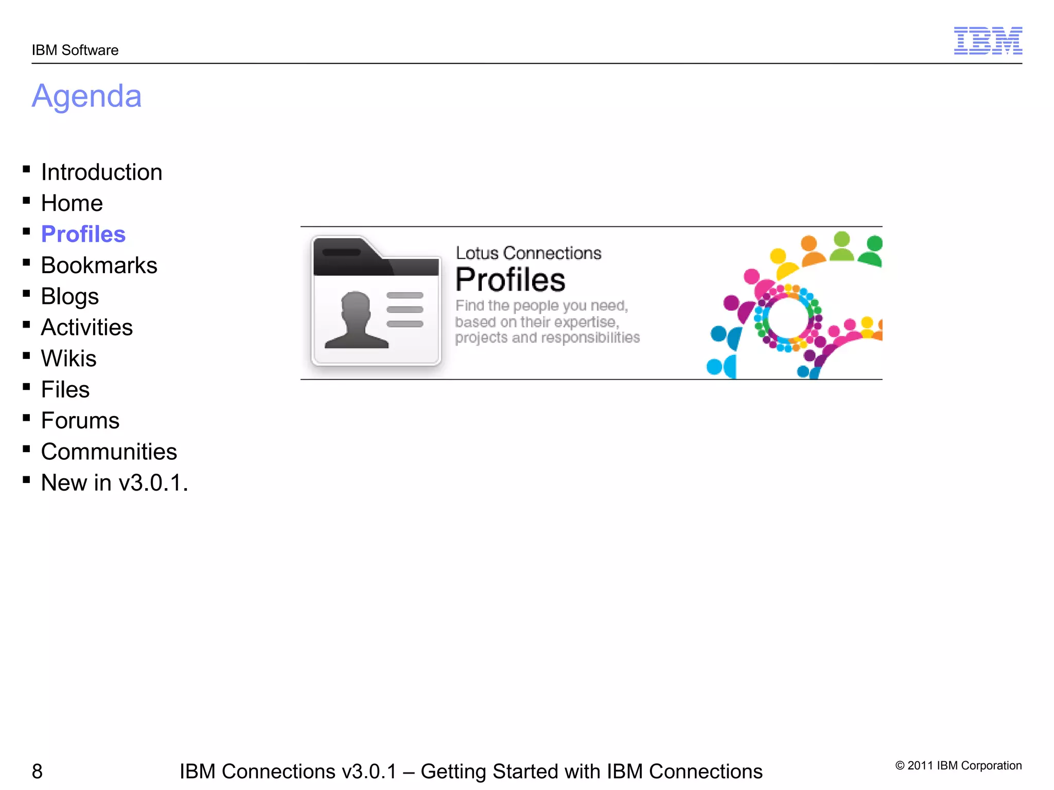 IBM Software


Agenda

   Introduction
   Home
   Profiles
   Bookmarks
   Blogs
   Activities
   Wikis
   Files
   Forums
   Communities
   New in v3.0.1.




                                                                                 © 2011 IBM Corporation
8                IBM Connections v3.0.1 – Getting Started with IBM Connections
 