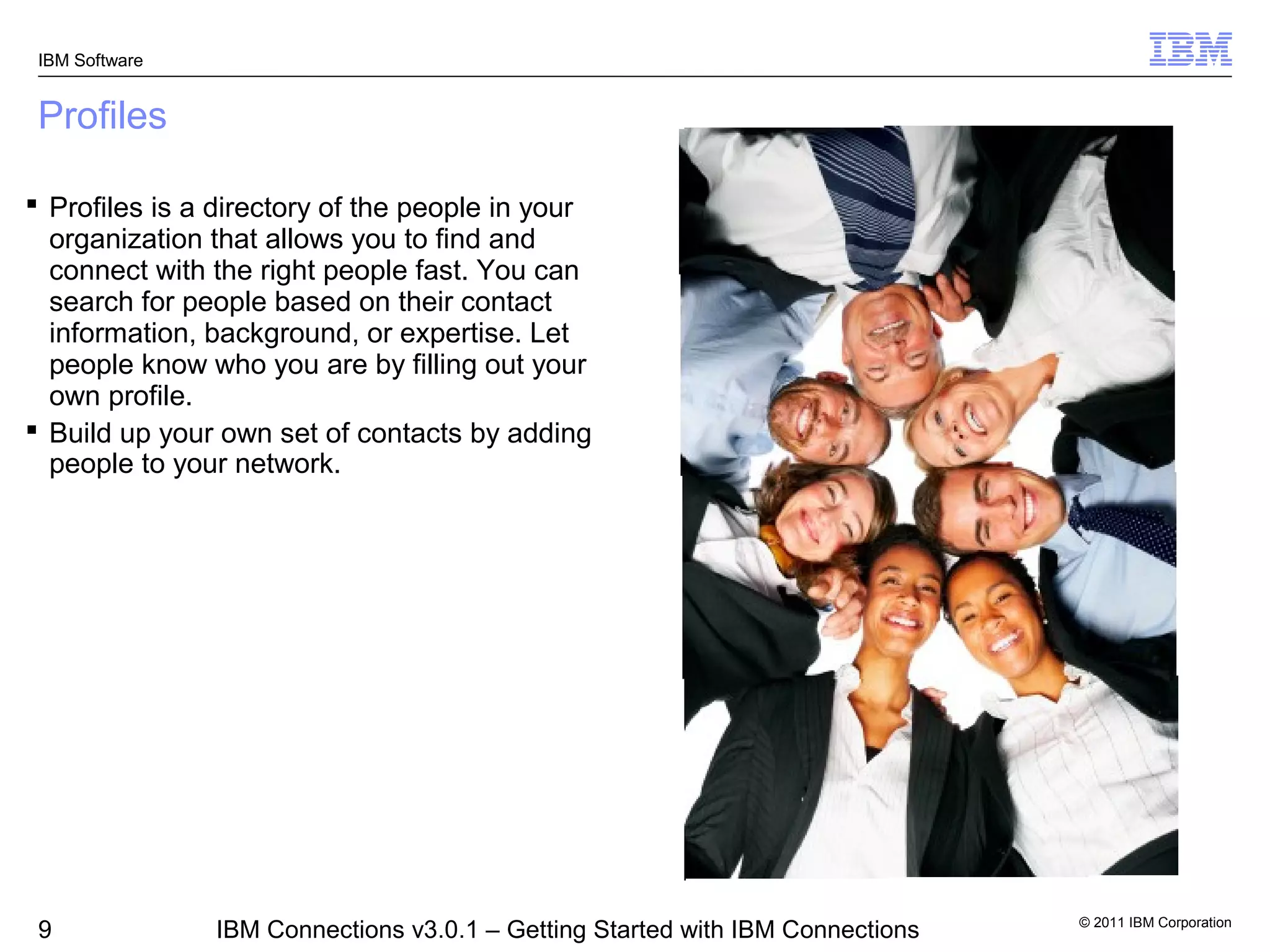 IBM Software


 Profiles

 Profiles is a directory of the people in your
  organization that allows you to find and
  connect with the right people fast. You can
  search for people based on their contact
  information, background, or expertise. Let
  people know who you are by filling out your
  own profile.
 Build up your own set of contacts by adding
  people to your network.




                                                                                © 2011 IBM Corporation
 9              IBM Connections v3.0.1 – Getting Started with IBM Connections
 