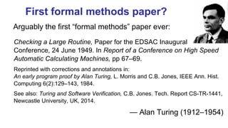 First formal methods paper?
Checking a Large Routine, Paper for the EDSAC Inaugural
Conference, 24 June 1949. In Report of a Conference on High Speed
Automatic Calculating Machines, pp 67–69.
Reprinted with corrections and annotations in:
An early program proof by Alan Turing, L. Morris and C.B. Jones, IEEE Ann. Hist.
Computing 6(2):129–143, 1984.
See also: Turing and Software Verification, C.B. Jones. Tech. Report CS-TR-1441,
Newcastle University, UK, 2014.
— Alan Turing (1912–1954)
Arguably the first “formal methods” paper ever:
 