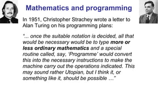 Mathematics and programming
In 1951, Christopher Strachey wrote a letter to
Alan Turing on his programming plans:
“... once the suitable notation is decided, all that
would be necessary would be to type more or
less ordinary mathematics and a special
routine called, say, ‘Programme’ would convert
this into the necessary instructions to make the
machine carry out the operations indicated. This
may sound rather Utopian, but I think it, or
something like it, should be possible …”
Computer Pioneers - Christopher Strachey
 