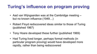 Turing’s influence on program proving
• Aad van Wijngaarden was at the Cambridge meeting –
but no known influence (1949…)
• Robert Floyd rediscovered ideas similar to those of Turing
(published 1967)
• Tony Hoare developed these further (published 1969)
• Had Turing lived longer, perhaps formal methods (in
particular program proving) would have developed more
rapidly, rather than being rediscovered
 