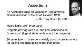 Assertions
An Axiomatic Basic for Computer Programming.
Communications of the ACM, October 1969
— Sir Tony Hoare (b.1934)
[Photograph]
Hoare logic: {pre} prog {post}
Program proving with pre- and post-conditions as
“assertions” (logical statements about the program)
30 years later … assertions widely used by programmers
for testing and debugging rather than proof
 