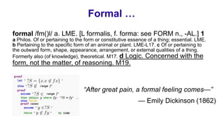 Formal …
“After great pain, a formal feeling comes—”
— Emily Dickinson (1862)
formal /fm()l/ a. LME. [L formalis, f. forma: see FORM n., -AL.] 1
a Philos. Of or pertaining to the form or constitutive essence of a thing; essential. LME.
b Pertaining to the specific form of an animal or plant. LME-L17. c Of or pertaining to
the outward form, shape, appearance, arrangement, or external qualities of a thing.
Formerly also (of knowledge), theoretical. M17. d Logic. Concerned with the
form, not the matter, of reasoning. M19.
 