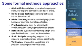 Some formal methods approaches
• Abstract Interpretation: approximating program
behaviour to prove correctness or detect errors.
• Model-Based Testing: generating test cases
from a formal model.
• Model Checking: exhaustively verifying system
behaviour against a formal specification.
• Proof Assistants: tools for interactively
constructing and verifying mathematical proofs.
• Refinement: systematically refining a high-level
specification into a correct implementation.
• Static Analysis: analyzing program code
meaning to detect errors or enforce constraints.
• Verification: proving the correctness of a
program using logical inference rules.
2019
2019
 
