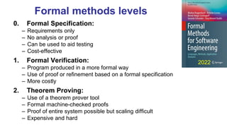 Formal methods levels
0. Formal Specification:
– Requirements only
– No analysis or proof
– Can be used to aid testing
– Cost-effective
1. Formal Verification:
– Program produced in a more formal way
– Use of proof or refinement based on a formal specification
– More costly
2. Theorem Proving:
– Use of a theorem prover tool
– Formal machine-checked proofs
– Proof of entire system possible but scaling difficult
– Expensive and hard
2022
 