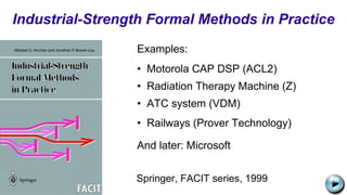 Examples:
• Motorola CAP DSP (ACL2)
• Radiation Therapy Machine (Z)
• ATC system (VDM)
• Railways (Prover Technology)
And later: Microsoft
Industrial-Strength Formal Methods in Practice
C:UsersJonathanAppDataLocalMicrosoftWindowsTemporary Internet
FilesContent.IE58PADLV2LMC900432679[1].png
Springer, FACIT series, 1999
 