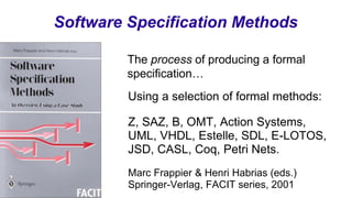 Software Specification Methods
Using a selection of formal methods:
Z, SAZ, B, OMT, Action Systems,
UML, VHDL, Estelle, SDL, E-LOTOS,
JSD, CASL, Coq, Petri Nets.
Marc Frappier & Henri Habrias (eds.)
Springer-Verlag, FACIT series, 2001
The process of producing a formal
specification…
 