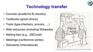 Technology transfer
• Courses (academia & industry)
• Textbooks (good choice)
• Tools (type-checkers, provers, …)
• Web resources (including Wikipedia)
• Mailing lists (e.g., JISCmail)
• Meetings (conference series)
• Standards (international)
C:UsersJonathanAppDataLocalMicrosoftWindowsTemporary Internet
FilesContent.IE58PADLV2LMC900432679[1].png
 