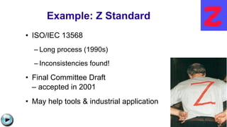 Example: Z Standard
• ISO/IEC 13568
– Long process (1990s)
– Inconsistencies found!
• Final Committee Draft
– accepted in 2001
• May help tools & industrial application
http://web.comlab.ox.ac.uk/oucl/research/groups/zstandards/images/zed.gif
C:UsersJonathanAppDataLocalMicrosoftWindowsTemporary Internet
FilesContent.IE58PADLV2LMC900432679[1].png
 