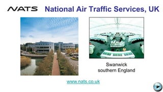 National Air Traffic Services, UK
www.nats.co.uk
File:Nats logo 2006.png
Swanwick
southern England
C:UsersJonathanAppDataLocalMicrosoftWindowsTemporary Internet
FilesContent.IE58PADLV2LMC900432679[1].png
 