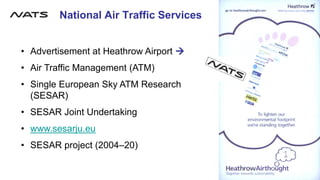 National Air Traffic Services
• Advertisement at Heathrow Airport →
• Air Traffic Management (ATM)
• Single European Sky ATM Research
(SESAR)
• SESAR Joint Undertaking
• www.sesarju.eu
• SESAR project (2004–20)
File:Nats logo 2006.png
 