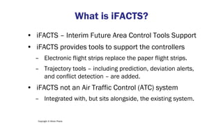 Copyright © Altran Praxis
What is iFACTS?
• iFACTS – Interim Future Area Control Tools Support
• iFACTS provides tools to support the controllers
– Electronic flight strips replace the paper flight strips.
– Trajectory tools – including prediction, deviation alerts,
and conflict detection – are added.
• iFACTS not an Air Traffic Control (ATC) system
– Integrated with, but sits alongside, the existing system.
 