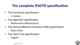 Copyright © Altran Praxis
The complete iFACTS specification
• The functional specification
– Z notation
• The algorithm specification
– Mathematics (Mathematica)
• The Human-Machine Interface (HMI) specification
– State tables
• The rest of the specification
– English!
C:UsersJonathanAppDataLocalMicrosoftWindowsTemporary Internet
FilesContent.IE58PADLV2LMC900432679[1].png
 