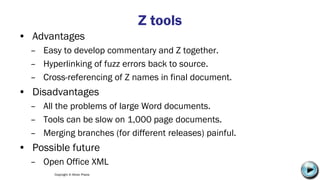 Copyright © Altran Praxis
Z tools
• Advantages
– Easy to develop commentary and Z together.
– Hyperlinking of fuzz errors back to source.
– Cross-referencing of Z names in final document.
• Disadvantages
– All the problems of large Word documents.
– Tools can be slow on 1,000 page documents.
– Merging branches (for different releases) painful.
• Possible future
– Open Office XML C:UsersJonathanAppDataLocalMicrosoftWindowsTemporary Internet
FilesContent.IE58PADLV2LMC900432679[1].png
 