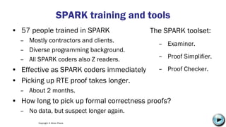 Copyright © Altran Praxis
SPARK training and tools
• 57 people trained in SPARK
– Mostly contractors and clients.
– Diverse programming background.
– All SPARK coders also Z readers.
• Effective as SPARK coders immediately
• Picking up RTE proof takes longer.
– About 2 months.
• How long to pick up formal correctness proofs?
– No data, but suspect longer again.
The SPARK toolset:
– Examiner.
– Proof Simplifier.
– Proof Checker.
• See me later!
C:UsersJonathanAppDataLocalMicrosoftWindowsTemporary Internet
FilesContent.IE58PADLV2LMC900432679[1].png
 