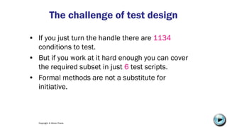 Copyright © Altran Praxis
The challenge of test design
• If you just turn the handle there are 1134
conditions to test.
• But if you work at it hard enough you can cover
the required subset in just 6 test scripts.
• Formal methods are not a substitute for
initiative.
C:UsersJonathanAppDataLocalMicrosoftWindowsTemporary Internet
FilesContent.IE58PADLV2LMC900432679[1].png
 