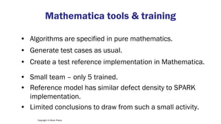Copyright © Altran Praxis
Mathematica tools & training
• Algorithms are specified in pure mathematics.
• Generate test cases as usual.
• Create a test reference implementation in Mathematica.
• Small team – only 5 trained.
• Reference model has similar defect density to SPARK
implementation.
• Limited conclusions to draw from such a small activity.
 