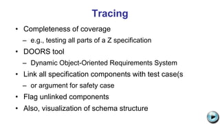 Tracing
• Completeness of coverage
– e.g., testing all parts of a Z specification
• DOORS tool
– Dynamic Object-Oriented Requirements System
• Link all specification components with test case(s
– or argument for safety case
• Flag unlinked components
• Also, visualization of schema structure C:UsersJonathanAppDataLocalMicrosoftWindowsTemporary Internet
FilesContent.IE58PADLV2LMC900432679[1].png
 